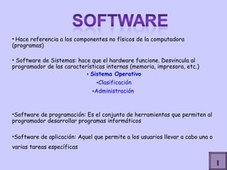 Hace referencia a los componentes no físicos de la computadora (programas) Software de Sistemas: hace que el hardware funcione. Desvincula al programador de las características internas (memoria, impresora, etc.) Sistema Operativo Clasificación Administración  Software de programación: Es el conjunto de herramientas que permiten al programador desarrollar programas informáticos  Software de aplicación: Aquel que permite a los usuarios llevar a cabo una o varias tareas específicas   I 