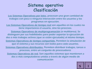 Sistema operativo Clasificación Los Sistemas Operativos por lotes , procesan una gran cantidad de trabajos con poca o ninguna interacción entre los usuarios y los programas en ejecución.  Los Sistemas Operativos de tiempo real  son aquellos en los cuales no tiene importancia el usuario, sino los procesos.  Sistemas Operativos de multiprogramación  (o multitarea). Se distinguen por sus habilidades para poder soportar la ejecución de dos o más trabajos activos (que se están ejecutado) al mismo tiempo.  Sistemas Operativos de tiempo compartido.  Permiten la simulación de que el sistema y sus recursos son todos para cada usuarios.  Sistemas Operativos distribuidos.  Permiten distribuir trabajos, tareas o procesos, entre un conjunto de procesadores  Sistemas Operativos de red . Son aquellos sistemas que mantienen a dos o más computadoras unidas a través de algún medio de comunicación   I S 