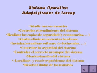 Sistema Operativo Administrador de tareas Añadir nuevos usuarios Controlar el rendimiento del sistema Realizar las copias de seguridad (y restaurarlas. . . ) Añadir/eliminar elementos hardware Instalar/actualizar software (o desinstalar. . . ) Controlar la seguridad del sistema Controlar el correcto arranque del sistema Monitorización del sistema «Localizar» y resolver problemas del sistema Resolver dudas de los usuarios I S 