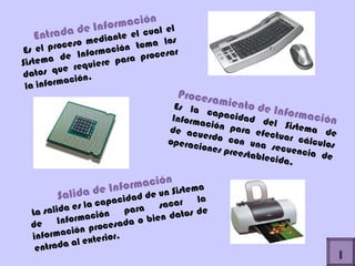 Entrada de Información Es el proceso mediante el cual el Sistema de Información toma los datos que requiere para procesar la información. Procesamiento de Información Es la capacidad del Sistema de Información para efectuar cálculos de acuerdo con una secuencia de operaciones preestablecida.  Salida de Información La salida es la capacidad de un Sistema de Información para sacar la información procesada o bien datos de entrada al exterior. I 