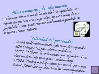 Almacenamiento de información El almacenamiento es una de las actividades o capacidades más importantes que tiene una computadora, ya que a través de esta propiedad el sistema puede recordar la información guardada en la sección o proceso anterior. Velocidad del procesador Se mide en diferentes unidades según el tipo de computador: MHz (Megahertz): para microcomputadoras. MIPS (Millones de instrucciones por segundo): Para estaciones de trabajo, minis y macrocomputadoras FLOPS (floating point operations per second, operaciones de punto flotante por segundo): Para las supercomputadoras. I 