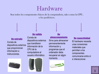 Hardware Son todos los componentes físicos de la computadora, tales como la CPU, o los periféricos. De entrada  Consta de dispositivos externos que proporcionan información e instrucciones.  De salida Consta de dispositivos externos que transfieren información de la CPU de la computadora al usuario informático. De almacenamiento Sirve para almacenar permanentemente información y programas que el ordenador deba recuperar en algún momento.  De conectividad El hardware necesita unas conexiones materiales que permitan a los componentes comunicarse entre sí e interaccionar.  I 