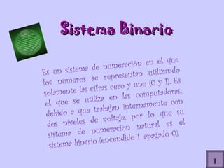 I Sistema Binario Es un sistema de numeración en el que los números se representan utilizando solamente las cifras cero y uno (0 y 1). Es el que se utiliza en las computadoras, debido a que trabajan internamente con dos niveles de voltaje, por lo que su sistema de numeración natural es el sistema binario (encendido 1, apagado 0). 