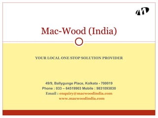Mac-Wood (India)

YOUR LOCAL ONE STOP SOLUTION PROVIDER




   49/9, Ballygunge Place, Kolkata - 700019
  Phone : 033 – 64519903 Mobile : 9831093830
    Email : enquiry@macwoodindia.com
            www.macwoodindia.com
 