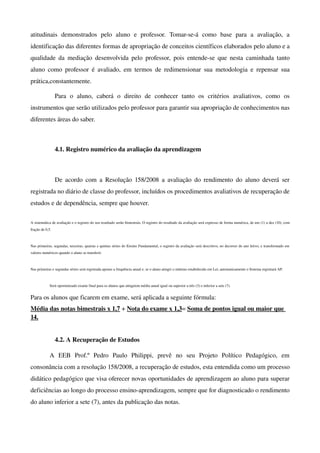 atitudinais   demonstrados   pelo   aluno   e   professor.   Tomar­se­á   como   base   para   a   avaliação,   a 
identificação das diferentes formas de apropriação de conceitos científicos elaborados pelo aluno e a 
qualidade  da   mediação desenvolvida pelo  professor, pois  entende­se que nesta caminhada  tanto 
aluno   como   professor  é avaliado,  em  termos   de redimensionar  sua  metodologia  e  repensar   sua 
prática,constantemente.

                 Para   o   aluno,   caberá   o   direito   de   conhecer   tanto   os   critérios   avaliativos,   como   os 
instrumentos que serão utilizados pelo professor para garantir sua apropriação de conhecimentos nas 
diferentes áreas do saber.



                 4.1. Registro numérico da avaliação da aprendizagem



                 De  acordo com a Resolução 158/2008 a avaliação do rendimento do aluno deverá  ser 
registrada no diário de classe do professor, incluídos os procedimentos avaliativos de recuperação de 
estudos e de dependência, sempre que houver. 

A sistemática de avaliação e o registro do seu resultado serão bimestrais. O registro do resultado da avaliação será expresso de forma numérica, de um (1) a dez (10), com 
fração de 0,5.



Nas primeiras, segundas, terceiras, quartas e quintas séries do Ensino Fundamental, o registro da avaliação será descritivo, no decorrer do ano letivo, e transformado em  
valores numéricos quando o aluno se transferir. 



Nas primeiras e segundas séries será registrada apenas a frequência anual e, se o aluno atingir o mínimo estabelecido em Lei, automaticamente o Sistema registrará AP. 



             Será oportunizado exame final para os alunos que atingirem média anual igual ou superior a três (3) e inferior a sete (7). 


Para os alunos que ficarem em exame, será aplicada a seguinte fórmula:
Média das notas bimestrais x 1,7 + Nota do exame x 1,3= Soma de pontos igual ou maior que 
14.


                 4.2. A Recuperação de Estudos

             A   EEB   Prof.º   Pedro   Paulo   Philippi,   prevê   no   seu   Projeto   Político   Pedagógico,   em 
consonância com a resolução 158/2008, a recuperação de estudos, esta entendida como um processo 
didático pedagógico que visa oferecer novas oportunidades de aprendizagem ao aluno para superar 
deficiências ao longo do processo ensino­aprendizagem, sempre que for diagnosticado o rendimento 
do aluno inferior a sete (7), antes da publicação das notas.
 