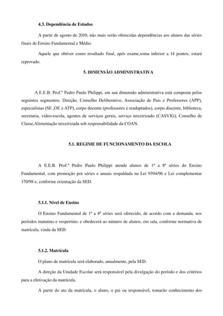 4.3. Dependência de Estudos

         A partir de agosto de 2010, não mais serão oferecidas dependências aos alunos das séries 
finais de Ensino Fundamental e Médio.

         Aquele que obtiver como resultado final, após exame,soma inferior a 14 pontos, estará 
reprovado.

                                      5. DIMENSÃO ADMINISTRATIVA



       A E.E.B. Prof.º Pedro Paulo Philippi, em sua dimensão administrativa está composta pelos
seguintes segmentos: Direção, Conselho Deliberativo, Associação de Pais e Professores (APP),
especialistas (SE ,OE e ATP), corpo docente (professores e readaptados), corpo discente, biblioteca,
secretaria, vídeo-escola, agentes de serviços gerais, serviço terceirizado (CASVIG), Conselho de
Classe,Alimentação terceirizada sob responsabilidade da COAN.



                            5.1. REGIME DE FUNCIONAMENTO DA ESCOLA



         A   E.E.B.   Prof.º   Pedro   Paulo   Philippi   atende   alunos   de   1ª   a   8ª   séries   do   Ensino 
Fundamental, com promoção por séries e anuais respaldada na Lei 9394/96 e Lei complementar 
170/98 e, conforme orientação da SED.



         5.1.1. Nível de Ensino

         O Ensino Fundamental de 1ª a 8ª séries será oferecido, de acordo com a demanda, nos 
períodos matutino e vespertino, e obedecerá ao número de alunos, em sala, conforme normativa de 
matrícula, vinda da SED.



         5.1.2. Matrícula

         O plano de matrícula será elaborado, anualmente, pela SED.

         A direção da Unidade Escolar será responsável pela divulgação do período e dos critérios 
para a efetivação da matrícula.

         A partir do ato da matrícula, o aluno, o pai ou responsável, tomarão conhecimento dos 
 