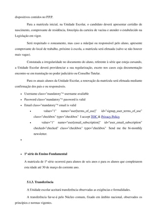 dispositivos contidos no P.P.P. 

          Para a matrícula inicial, na Unidade Escolar, o candidato deverá apresentar certidão de 
nascimento, comprovante de residência, fotocópia da carteira de vacina e atender o estabelecido na 
Legislação em vigor.

          Será respeitado o zoneamento, mas caso a mãe/pai ou responsável pelo aluno, apresente 
comprovante do local de trabalho, próximo à escola, a matrícula será efetuada (salvo se não houver 
mais vagas).

          Constatada a irregularidade no documento do aluno, referente à série que esteja cursando, 
a Unidade Escolar deverá providenciar a sua regularização, exceto nos casos cuja documentação 
encontre­se em tramitação no poder judiciário ou Conselho Tutelar.

          Para os atuais alunos da Unidade Escolar, a renovação da matrícula será efetuada mediante 
confirmação dos pais e ou responsáveis.

    •   Username class="mandatory"* username available 
    •   Password class="mandatory"* password is valid 
    •   Email class="mandatory"* email is valid 
            •           value="1"   name="user[terms_of_use]"   id="signup_user_terms_of_use" 
                class="checkbox" type="checkbox"  I accept TOC & Privacy Policy 
            •          value="1"   name="user[email_subscription]"   id="user_email_subscription" 
                checked="checked"   class="checkbox"   type="checkbox"   Send   me   the   bi­monthly 
                newsletter. 
    •




    •   1ª série do Ensino Fundamental

        A matrícula de 1ª série ocorrerá para alunos de seis anos e para os alunos que completarem 
        esta idade até 30 de março do corrente ano. 



          5.1.3. Transferência

          A Unidade escolar aceitará transferência observadas as exigências e formalidades.

          A transferência far­se­á pelo Núcleo comum, fixado em âmbito nacional, observados os 
princípios e normas vigentes.
 