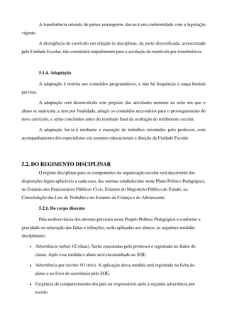 A transferência oriunda de países estrangeiros dar­se­á em conformidade com a legislação 
vigente.

            A divergência de currículo em relação às disciplinas, da parte diversificada, acrescentada 
pela Unidade Escolar, não constituirá impedimento para a aceitação da matrícula por transferência.



            5.1.4. Adaptação

            A adaptação é restrita aos conteúdos programáticos, e não há frequência e carga horária 
prevista.

            A adaptação será desenvolvida sem prejuízo das atividades normais na série em que o 
aluno se matricule, e tem por finalidade, atingir os conteúdos necessários para o prosseguimento do 
novo currículo, e serão concluídos antes do resultado final da avaliação do rendimento escolar.

            A adaptação far­se­á mediante a execução de trabalhos orientados  pelo professor, com 
acompanhamento dos especialistas em assuntos educacionais e direção da Unidade Escolar. 




5.2. DO REGIMENTO DISCIPLINAR
            O regime disciplinar para os componentes da organização escolar será decorrente das 
disposições legais aplicáveis a cada caso, das normas estabelecidas neste Plano Político Pedagógico, 
no Estatuto dos Funcionários Públicos Civis, Estatuto do Magistério Público do Estado, na 
Consolidação das Leis de Trabalho e no Estatuto da Criança e do Adolescente.

            5.2.1. Do corpo discente

            Pela inobservância dos deveres previstos neste Projeto Político Pedagógico e conforme a 
gravidade ou reiteração das faltas e infrações, serão aplicadas aos alunos, as seguintes medidas 
disciplinares:

    •   Advertência verbal: 02 (duas). Serão executadas pelo professor e registrada no diário de 
        classe. Após essa medida o aluno será encaminhado ao SOE. 

    •   Advertência por escrito: 03 (três). A aplicação dessa medida será registrada na ficha do 
        aluno e no livro de ocorrência pelo SOE. 

    •   Exigência de comparecimento dos pais ou responsáveis após a segunda advertência por 
        escrito
 