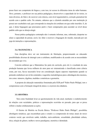 possa fazer uso competente da língua e, com isso, ter acesso às diferentes áreas do saber humano.
Deve, portanto, o professor em sua prática pedagógica, desenvolver a capacidade de ler textos, os
mais diversos, de falar e de escrever com clareza, com nível argumentativo, correção gramatical de
acordo com o padrão culto. No entanto, sabemos que a clientela atendida por esta instituição já
possui um vocabulário real, que corresponde às situações do cotidiano em que estão inseridos. E, de
que, é desta linguagem que precisamos partir e fazer comparações para ascender ao nível desse
padrão culto que se almeja atingir.

        Nossa prática pedagógica contempla não é somente informar, mas, sobretudo, despertar no
aluno a capacidade de pensar, ouvir, ler, falar e escrever a linguagem do mundo, marcada por um
jogo de intenções e representações.



        3.4. MATEMÁTICA

        Esta disciplina deve ser um instrumento de libertação, proporcionando ao educando
possibilidades diversas de interagir com o cotidiano, modificando-o de acordo com as necessidades
da sociedade que vive.

        Convém enfatizar que a Matemática faz parte do currículo, pois ele é o resultado de uma
produção humana que levou milhares de anos para ser sistematizada e classificada como ciência
exata, por isso, faz-se necessário levar em consideração alguns aspectos importantes quando se
pretende estabelecer um rol de conteúdos e sugestões metodológicas para a abordagem dos mesmos,
tais como: números, álgebras, medidas e estatísticas e geometria.

        A proposta de educação matemática fomentada pela EEB profº Pedro Paulo Philippi, tem o
compromisso com a formação integral do aluno e o exercício da cidadania.



        3.5. HISTÓRIA

          Tem como finalidade levar ao questionamento da vida atual, mediante o estabelecimento 
de  relações   com sociedades, práticas  e representações  ocorridas no passado, para que se possa 
refletir e mudar cotidianamente as ações.

          O   Ensino   de   História   na   Escola   Básica   “Professor   Pedro   Paulo   Philippi”,   possibilita 
abordagens temáticas, que encaminham para o estudo e a compreensão de temas atuais de nosso 
contexto   social,   que   envolvem   saúde,   trabalho,   meio­ambiente,   sexualidade,   pluralidade   cultura, 
ética, relação de gênero, melhor e novos paradigmas, memória e identidade.
 