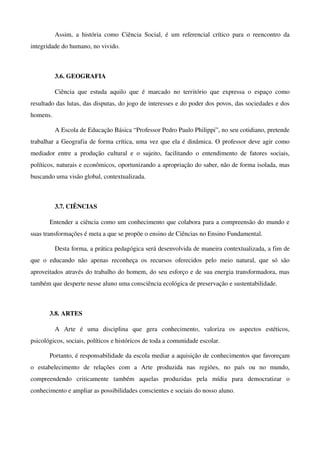 Assim,   a   história   como   Ciência   Social,   é   um   referencial   crítico   para   o   reencontro   da 
integridade do humano, no vivido. 



           3.6. GEOGRAFIA 

           Ciência   que   estuda   aquilo   que   é   marcado   no   território   que   expressa   o   espaço   como 
resultado das lutas, das disputas, do jogo de interesses e do poder dos povos, das sociedades e dos 
homens.

           A Escola de Educação Básica “Professor Pedro Paulo Philippi”, no seu cotidiano, pretende 
trabalhar a Geografia de forma crítica, uma vez que ela é dinâmica. O professor deve agir como 
mediador   entre   a   produção   cultural   e   o   sujeito,   facilitando   o   entendimento   de   fatores   sociais, 
políticos, naturais e econômicos, oportunizando a apropriação do saber, não de forma isolada, mas 
buscando uma visão global, contextualizada.



           3.7. CIÊNCIAS

        Entender a ciência como um conhecimento que colabora para a compreensão do mundo e 
suas transformações é meta a que se propõe o ensino de Ciências no Ensino Fundamental. 

           Desta forma, a prática pedagógica será desenvolvida de maneira contextualizada, a fim de 
que   o   educando   não   apenas   reconheça   os   recursos   oferecidos   pelo   meio   natural,   que   só   são 
aproveitados através do trabalho do homem, do seu esforço e de sua energia transformadora, mas 
também que desperte nesse aluno uma consciência ecológica de preservação e sustentabilidade.



        3.8. ARTES

           A   Arte   é   uma   disciplina   que   gera   conhecimento,   valoriza   os   aspectos   estéticos, 
psicológicos, sociais, políticos e históricos de toda a comunidade escolar.

        Portanto, é responsabilidade da escola mediar a aquisição de conhecimentos que favoreçam 
o   estabelecimento   de   relações   com   a   Arte   produzida   nas   regiões,   no   país   ou   no   mundo, 
compreendendo   criticamente   também   aquelas   produzidas   pela   mídia   para   democratizar   o 
conhecimento e ampliar as possibilidades conscientes e sociais do nosso aluno.
 