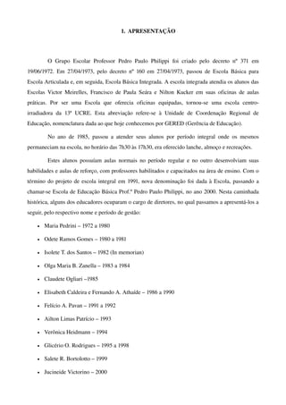 1. APRESENTAÇÃO




          O   Grupo   Escolar   Professor   Pedro   Paulo   Philippi   foi   criado   pelo   decreto   nº   371   em 
19/06/1972.   Em  27/04/1973, pelo  decreto nº 160 em  27/04/1973, passou de Escola  Básica   para 
Escola Articulada e, em seguida, Escola Básica Integrada. A escola integrada atendia os alunos das 
Escolas   Victor Meirelles,  Francisco de  Paula  Seára e  Nilton Kucker em  suas  oficinas  de  aulas 
práticas.   Por   ser   uma   Escola   que   oferecia   oficinas   equipadas,   tornou­se   uma   escola   centro­
irradiadora   da   13ª   UCRE.   Esta   abreviação   refere­se   à   Unidade   de   Coordenação   Regional   de 
Educação, nomenclatura dada ao que hoje conhecemos por GERED (Gerência de Educação).

          No   ano   de   1985,   passou   a   atender   seus   alunos   por   período   integral   onde   os   mesmos 
permaneciam na escola, no horário das 7h30 às 17h30, era oferecido lanche, almoço e recreações.

          Estes alunos possuíam aulas normais no período regular e no outro desenvolviam suas 
habilidades e aulas de reforço, com professores habilitados e capacitados na área de ensino. Com o 
término do projeto de escola integral em 1991, nova denominação foi dada à Escola, passando a 
chamar­se Escola de Educação Básica Prof.º Pedro Paulo Philippi, no ano 2000. Nesta caminhada 
histórica, alguns dos educadores ocuparam o cargo de diretores, no qual passamos a apresentá­los a 
seguir, pelo respectivo nome e período de gestão:

     •   Maria Pedrini – 1972 a 1980

     •   Odete Ramos Gomes – 1980 a 1981

     •   Isolete T. dos Santos – 1982 (In memorian)

     •   Olga Maria B. Zanella – 1983 a 1984

     •   Claudete Ogliari –1985

     •   Elisabeth Caldeira e Fernando A. Athaíde – 1986 a 1990

     •   Felício A. Pavan – 1991 a 1992

     •   Ailton Limas Patrício – 1993

     •   Verônica Heidmann – 1994 

     •   Glicério O. Rodrigues – 1995 a 1998

     •   Salete R. Bortolotto – 1999

     •   Jucineide Victorino – 2000
 