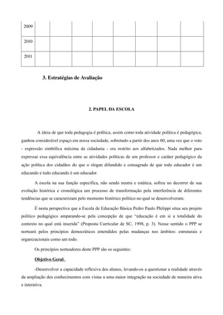 2009


 2010


 2011



             3. Estratégias de Avaliação




                                            2. PAPEL DA ESCOLA




          A ideia de que toda pedagogia é política, assim como toda atividade política é pedagógica, 
ganhou considerável espaço em nossa sociedade, sobretudo a partir dos anos 60, uma vez que o voto 
­   expressão   simbólica   máxima   da   cidadania   ­   era   restrito   aos   alfabetizados.   Nada   melhor   para 
expressar essa equivalência entre as atividades políticas de um professor e caráter pedagógico da 
ação política dos cidadãos  do que o slogan difundido e consagrado de que todo educador é um
educando e todo educando é um educador.

        A escola na sua função específica, não sendo neutra e estática, sofreu no decorrer de sua
evolução histórica e cronológica um processo de transformação pela interferência de diferentes
tendências que se caracterizam pelo momento histórico político no qual se desenvolveram.

        É nesta perspectiva que a Escola de Educação Básica Pedro Paulo Philippi situa seu projeto
político pedagógico amparando-se pela concepção de que “educação é em si a totalidade do
contexto no qual está inserida” (Proposta Curricular de SC, 1998, p. 3). Nesse sentido o PPP se
norteará pelos princípios democráticos entendidos pelas mudanças nos âmbitos: estruturais e
organizacionais como um todo.

        Os princípios norteadores deste PPP são os seguintes:

        Objetivo Geral:

        -Desenvolver a capacidade reflexiva dos alunos, levando-os a questionar a realidade através
da ampliação dos conhecimentos com vistas a uma maior integração na sociedade de maneira ativa
e interativa.
 