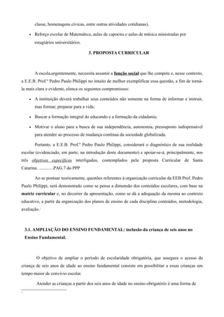 classe, homenagens cívicas, entre outras atividades cotidianas).

      •   Reforço escolar de Matemática, aulas de capoeira e aulas de música ministradas por 
          estagiários universitários.

                                        3. PROPOSTA CURRICULAR



          A escola,urgentemente, necessita assumir a função social que lhe compete e, nesse contexto,
a E.E.B. Prof.º Pedro Paulo Philippi no intuito de melhor exemplificar essa questão, a fim de torná-
la mais clara e evidente, elenca os seguintes compromissos:

      •   A instituição deverá trabalhar seus conteúdos não somente na forma de informar e instruir,
          mas formar, preparar para a vida;

      •   Buscar a formação integral do educando e a formação da cidadania;

      •   Motivar o aluno para a busca de sua independência, autonomia, pressuposto indispensável
          para atender ao processo de mudança contínua da sociedade globalizada.

          Portanto, a E.E.B. Prof.º Pedro Paulo Philippi, considerará o diagnóstico de sua realidade
escolar (evidenciado, em parte, na introdução deste documento) e apoiar-se-á, principalmente, nos
três objetivos específicos interligados, contemplados pela proposta Curricular de Santa
Catarina. .............PAG.7 do PPP

          Ao se pontuar teoricamente, questões referentes à organização curricular da EEB Prof. Pedro
Paulo Philippi, será demonstrado como se pensa a dimensão dos conteúdos escolares, com base na
matriz curricular e, no decorrer da apresentação, como se dá a adequação da mesma ao contexto
educativo, a partir da organização dos planos de ensino de cada disciplina conteúdos, metodologia,
avaliação.1



    3.1. AMPLIAÇÃO DO ENSINO FUNDAMENTAL: inclusão da criança de seis anos no
    Ensino Fundamental.



           O objetivo de ampliar o período de escolaridade obrigatória, que assegura o acesso da
criança de seis anos de idade ao ensino fundamental consiste em possibilitar a essas crianças um
tempo maior de convívio escolar.

           Atender as crianças a partir dos seis anos de idade no ensino obrigatório é uma forma de
1
 