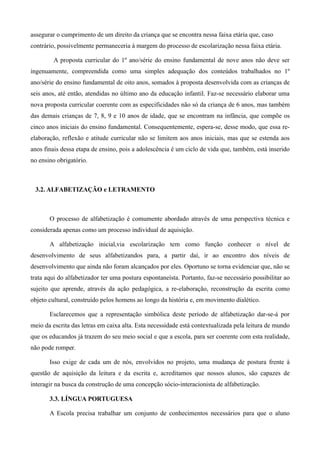 assegurar o cumprimento de um direito da criança que se encontra nessa faixa etária que, caso
contrário, possivelmente permaneceria à margem do processo de escolarização nessa faixa etária.

         A proposta curricular do 1º ano/série do ensino fundamental de nove anos não deve ser
ingenuamente, compreendida como uma simples adequação dos conteúdos trabalhados no 1º
ano/série do ensino fundamental de oito anos, somados à proposta desenvolvida com as crianças de
seis anos, até então, atendidas no último ano da educação infantil. Faz-se necessário elaborar uma
nova proposta curricular coerente com as especificidades não só da criança de 6 anos, mas também
das demais crianças de 7, 8, 9 e 10 anos de idade, que se encontram na infância, que compõe os
cinco anos iniciais do ensino fundamental. Consequentemente, espera-se, desse modo, que essa re-
elaboração, reflexão e atitude curricular não se limitem aos anos iniciais, mas que se estenda aos
anos finais dessa etapa de ensino, pois a adolescência é um ciclo de vida que, também, está inserido
no ensino obrigatório.



 3.2. ALFABETIZAÇÃO e LETRAMENTO



       O processo de alfabetização é comumente abordado através de uma perspectiva técnica e
considerada apenas como um processo individual de aquisição.

       A alfabetização inicial,via escolarização tem como função conhecer o nível de
desenvolvimento de seus alfabetizandos para, a partir daí, ir ao encontro dos níveis de
desenvolvimento que ainda não foram alcançados por eles. Oportuno se torna evidenciar que, não se
trata aqui do alfabetizador ter uma postura espontaneísta. Portanto, faz-se necessário possibilitar ao
sujeito que aprende, através da ação pedagógica, a re-elaboração, reconstrução da escrita como
objeto cultural, construído pelos homens ao longo da história e, em movimento dialético.

       Esclarecemos que a representação simbólica deste período de alfabetização dar-se-á por
meio da escrita das letras em caixa alta. Esta necessidade está contextualizada pela leitura de mundo
que os educandos já trazem do seu meio social e que a escola, para ser coerente com esta realidade,
não pode romper.

       Isso exige de cada um de nós, envolvidos no projeto, uma mudança de postura frente à
questão de aquisição da leitura e da escrita e, acreditamos que nossos alunos, são capazes de
interagir na busca da construção de uma concepção sócio-interacionista de alfabetização. 

       3.3. LÍNGUA PORTUGUESA

       A Escola precisa trabalhar um conjunto de conhecimentos necessários para que o aluno
 