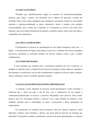 3.9. EDUCAÇÃO FÍSICA

           Disciplina   que,   significativamente,   ligada   aos   conceitos   de   movimento/corporeidade, 
ginástica,   jogo,   dança   e   esporte,   será   ministrada   com   o   objetivo   de   aproveitar   a   prática   das 
atividades físicas como espaço pedagógico que interligará o movimento corporal às necessidades 
materiais   e   espirituais,trabalhando   as   ideias,   sentimentos,   valores   e   emoções   com   múltiplas 
intencionalidades, pois é sabido que o indivíduo só se humaniza no convívio com outros seres 
humanos e que nessa relação interpessoal ele aprende a colaborar, repartir, ceder, expor suas ideias e 
compartilhar suas experiências.



           3.10. LÍNGUA ESTRANGEIRA

           É fundamental no processo de aprendizagem de uma língua estrangeira, neste caso, ­ o 
Inglês – o reconhecimento de língua como prática social, isto é, o domínio das diversas estratégias 
discursivas,   permitindo   ao   indivíduo   interagir   nas   diversas   relações   sociais   a   que   é   exposto 
cotidianamente.

           3.11. ENSINO RELIGIOSO

        É   uma   disciplina   que   contribui   para   o   crescimento   espiritual;   por   isso   o   professor,   ao 
trabalhar os conteúdos, deve se lembrar de não associa­lo às próprias crenças religiosas, afastando a 
discriminação e levando para a sala de aula o entendimento e respeito aos diversos cultos, tradições, 
rituais, celebrações, textos ou símbolos sagrados existentes. 



           4 AVALIAÇÃO DO PROCESSO ENSINO­APRENDIZAGEM

           A   avaliação   é   parte   integrante   do   processo   ensino­aprendizagem   e   busca   investigar   o 
referencial   que   o   aluno   traz   para   a   sala   de   aula,   com   o   compromisso   de   sua   ampliar   o 
conhecimento,identificando   os   sucessos   e   prováveis   dificuldades   nesse   processo.   Desse   modo, 
pensa­se   que   essa   investigação   durante   o   processo   visa   à   ação   imediata   do   professor,   como 
mediador,   tentando   sanar   as   dificuldades   do   aluno   e   promovendo   a   efetiva   apropriação   do 
conhecimento.

           Os   instrumentos   de   avaliação   devem   incorporar,   além   dos   aspectos   cognitivos,   outras 
dimensões   (cultural, social, biológica  e afetiva), que fazem parte do processo de formação   dos 
educandos. É uma prática contínua, considerando o processo de ensino­aprendizagem e os aspectos 
 