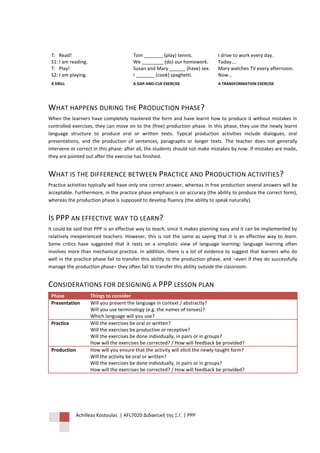 T: Read!                                Tom _______ (play) tennis.             I drive to work every day.
 S1: I am reading.                       We ________ (do) our homework.         Today….
 T: Play!                                Susan and Mary ______ (have) sex.      Mary watches TV every afternoon.
 S2: I am playing.                       I _______ (cook) spaghetti.            Now…
 A DRILL                                 A GAP-AND-CUE EXERCISE                 A TRANSFORMATION EXERCISE




WHAT HAPPENS DURING THE PRODUCTION PHASE?
When the learners have completely mastered the form and have learnt how to produce it without mistakes in
controlled exercises, they can move on to the (free) production phase. In this phase, they use the newly learnt
language structure to produce oral or written texts. Typical production activities include dialogues, oral
presentations, and the production of sentences, paragraphs or longer texts. The teacher does not generally
intervene or correct in this phase: after all, the students should not make mistakes by now. If mistakes are made,
they are pointed out after the exercise has finished.


WHAT IS THE DIFFERENCE BETWEEN PRACTICE AND PRODUCTION ACTIVITIES ?
Practice activities typically will have only one correct answer, whereas in free production several answers will be
acceptable. Furthermore, in the practice phase emphasis is on accuracy (the ability to produce the correct form),
whereas the production phase is supposed to develop fluency (the ability to speak naturally).


IS PPP AN EFFECTIVE WAY TO LEARN?
It could be said that PPP is an effective way to teach, since it makes planning easy and it can be implemented by
relatively inexperienced teachers. However, this is not the same as saying that it is an effective way to learn.
Some critics have suggested that it rests on a simplistic view of language learning: language learning often
involves more than mechanical practice. In addition, there is a lot of evidence to suggest that learners who do
well in the practice phase fail to transfer this ability to the production phase, and –even if they do successfully
manage the production phase– they often fail to transfer this ability outside the classroom.


CONSIDERATIONS FOR DESIGNING A PPP LESSON PLAN
 Phase               Things to consider
 Presentation        Will you present the language in context / abstractly?
                     Will you use terminology (e.g. the names of tenses)?
                     Which language will you use?
 Practice            Will the exercises be oral or written?
                     Will the exercises be productive or receptive?
                     Will the exercises be done individually, in pairs or in groups?
                     How will the exercises be corrected? / How will feedback be provided?
 Production          How will you ensure that the activity will elicit the newly-taught form?
                     Will the activity be oral or written?
                     Will the exercises be done individually, in pairs or in groups?
                     How will the exercises be corrected? / How will feedback be provided?




            Achilleas Kostoulas | AFL7020 Διδακτική της Ξ.Γ. | PPP
 