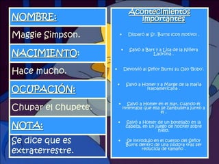 Acontecimientos
NOMBRE:                                importantes

Maggie Simpson.              •     Disparó al Sr. Burns (con motivo) .


                             •      Salvó a Bart y a Lisa de la Niñera
NACIMIENTO:                                    Ladrona .



Hace mucho.          •           Devolvió al Señor Burns su Oso 'Bobo„.


                         •        Salvó a Homer y a Marge de la mafia
OCUPACIÓN:                                  italoamericana .


                         •          Salvó a Homer en el mar, cuando él
Chupar el chupete.               intentaba que ella se zambullera junto a
                                                    él .

                         •        Salvó a Homer de un botellazo en la
NOTA:                             cabeza, en un juego de hockey sobre
                                                 hielo.

Se dice que es           •        Se introdujo en el cuerpo del Señor
                                  Burns dentro de una píldora tras ser
extraterrestre.                          reducida de tamaño .
                                                                      15
 