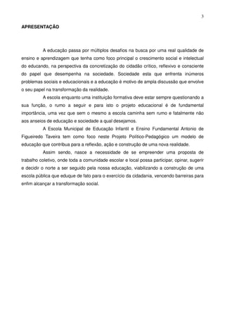 3

APRESENTAÇÃO




          A educação passa por múltiplos desafios na busca por uma real qualidade de
ensino e aprendizagem que tenha como foco principal o crescimento social e intelectual
do educando, na perspectiva da concretização do cidadão crítico, reflexivo e consciente
do papel que desempenha na sociedade. Sociedade esta que enfrenta inúmeros
problemas sociais e educacionais e a educação é motivo de ampla discussão que envolve
o seu papel na transformação da realidade.
          A escola enquanto uma instituição formativa deve estar sempre questionando a
sua função, o rumo a seguir e para isto o projeto educacional é de fundamental
importância, uma vez que sem o mesmo a escola caminha sem rumo e fatalmente não
aos anseios de educação e sociedade a qual desejamos.
          A Escola Municipal de Educação Infantil e Ensino Fundamental Antonio de
Figueiredo Taveira tem como foco neste Projeto Político-Pedagógico um modelo de
educação que contribua para a reflexão, ação e construção de uma nova realidade.
          Assim sendo, nasce a necessidade de se empreender uma proposta de
trabalho coletivo, onde toda a comunidade escolar e local possa participar, opinar, sugerir
e decidir o norte a ser seguido pela nossa educação, viabilizando a construção de uma
escola pública que eduque de fato para o exercício da cidadania, vencendo barreiras para
enfim alcançar a transformação social.
 