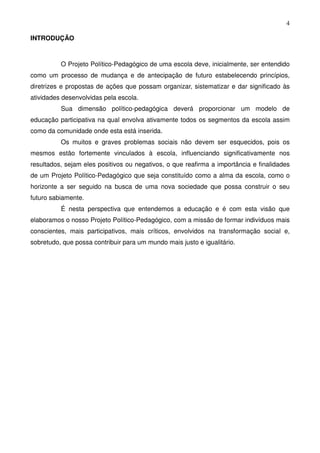 4

INTRODUÇÃO



          O Projeto Político-Pedagógico de uma escola deve, inicialmente, ser entendido
como um processo de mudança e de antecipação de futuro estabelecendo princípios,
diretrizes e propostas de ações que possam organizar, sistematizar e dar significado às
atividades desenvolvidas pela escola.
          Sua dimensão político-pedagógica deverá proporcionar um modelo de
educação participativa na qual envolva ativamente todos os segmentos da escola assim
como da comunidade onde esta está inserida.
          Os muitos e graves problemas sociais não devem ser esquecidos, pois os
mesmos estão fortemente vinculados à escola, influenciando significativamente nos
resultados, sejam eles positivos ou negativos, o que reafirma a importância e finalidades
de um Projeto Político-Pedagógico que seja constituído como a alma da escola, como o
horizonte a ser seguido na busca de uma nova sociedade que possa construir o seu
futuro sabiamente.
          É nesta perspectiva que entendemos a educação e é com esta visão que
elaboramos o nosso Projeto Político-Pedagógico, com a missão de formar indivíduos mais
conscientes, mais participativos, mais críticos, envolvidos na transformação social e,
sobretudo, que possa contribuir para um mundo mais justo e igualitário.
 