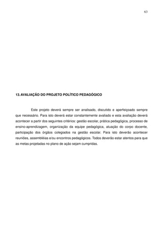 63




13. AVALIAÇÃO DO PROJETO POLÍTICO PEDAGÓGICO



          Este projeto deverá sempre ser analisado, discutido e aperfeiçoado sempre
que necessário. Para isto deverá estar constantemente avaliado e esta avaliação deverá
acontecer a partir dos seguintes critérios: gestão escolar, prática pedagógica, processo de
ensino-aprendizagem, organização da equipe pedagógica, atuação do corpo docente,
participação dos órgãos colegiados na gestão escolar. Para isto deverão acontecer
reuniões, assembléias e/ou encontros pedagógicos. Todos deverão estar atentos para que
as metas projetadas no plano de ação sejam cumpridas.
 