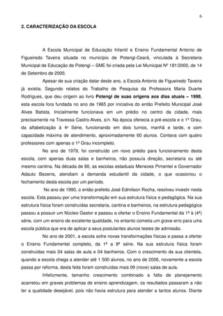 6

2. CARACTERIZAÇÃO DA ESCOLA




          A Escola Municipal de Educação Infantil e Ensino Fundamental Antonio de
Figueiredo Taveira situada no município de Potengi-Ceará, vinculada à Secretaria
Municipal de Educação de Potengi – SME foi criada pela Lei Municipal Nº 181/2000, de 14
de Setembro de 2000.
          Apesar de sua criação datar deste ano, a Escola Antonio de Figueiredo Taveira
já existia. Segundo relatos do Trabalho de Pesquisa da Professora Maria Duarte
Rodrigues, que deu origem ao livro Potengi de suas origens aos dias atuais – 1998,
esta escola fora fundada no ano de 1965 por iniciativa do então Prefeito Municipal José
Alves Batista. Inicialmente funcionava em um prédio no centro da cidade, mais
precisamente na Travessa Castro Alves, s/n. Na época oferecia a pré-escola e o 1º Grau,
da alfabetização à 4ª Série, funcionando em dois turnos, manhã e tarde, e com
capacidade máxima de atendimento, aproximadamente 60 alunos. Contava com quatro
professores com apenas o 1º Grau incompleto.
          No ano de 1979, foi construído um novo prédio para funcionamento desta
escola, com apenas duas salas e banheiros, não possuía direção, secretaria ou até
mesmo cantina. Na década de 80, as escolas estaduais Menezes Pimentel e Governador
Adauto Bezerra, atendiam a demanda estudantil da cidade, o que ocasionou o
fechamento desta escola por um período.
           No ano de 1990, o então prefeito José Edmilson Rocha, resolveu investir nesta
escola. Esta passou por uma transformação em sua estrutura física e pedagógica. Na sua
estrutura física foram construídas secretaria, cantina e banheiros, na estrutura pedagógica
passou a possuir um Núcleo Gestor e passou a ofertar o Ensino Fundamental da 1ª à (4ª)
série, com um ensino de excelente qualidade, no entanto cometia um grave erro para uma
escola pública que era de aplicar a seus postulantes alunos testes de admissão.
          No ano de 2001, a escola sofre novas transformações físicas e passa a ofertar
o Ensino Fundamental completo, da 1ª a 8ª série. Na sua estrutura física foram
construídas mais 04 salas de aula e 04 banheiros. Com o crescimento da sua clientela,
quando a escola chega a atender até 1 500 alunos, no ano de 2006, novamente a escola
passa por reforma, desta feita foram construídas mais 09 (nove) salas de aula.
          Infelizmente, tamanho crescimento combinado a falta de planejamento
acarretou em graves problemas de ensino aprendizagem, os resultados passaram a não
ter a qualidade desejável, pois não havia estrutura para atender a tantos alunos. Diante
 