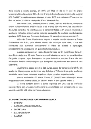 7

deste quadro a escola alcança, em 2005, um IDEB de 2.0 no 5º ano do Ensino
fundamental (média nacional 3.8) e 2.4 no 8º ano do Ensino Fundamental (média nacional
3.5). Em 2007 a escola consegue alcançar, em seu IDEB, sua meta par o 5º ano que era
de 2.2 e a meta do ano de 2009 para o 9º ano que era de 2.6.
           No ano de 2009, a escola passou a ofertar, além da Pré-Escola, somente o
Ensino Fundamental dos anos finais (do 6º ao 9º ano), com isto diminui-se a quantidade
de alunos atendidos, no entanto passou a concentrar todos os 6º anos do município, o
que trouxe no final do ano um grande índice de reprovação. Tal resultado contribuiu para a
queda do IDEB deste ano. Com meta de alcançar 2.6 a escola conseguiu apenas 2.5.
           Além do Ensino Fundamental regular, a escola também oferece o Ensino
Fundamental em EJAs, para atender alunos com distorção idade série, o que tem
contribuído   para   aumentar    sensivelmente     o    índice   de   evasão   e   reprovação,
principalmente no ano seguinte em que este aluno cursou EJA.
           A escola conta com um Núcleo Gestor formado por 01 (um) Diretor Geral, 01
(um) Diretor Adjunto e 07 (sete) Coordenadores Pedagógicos, sendo um para História e
Geografia, um para Língua Portuguesa, um para Matemática, um para EJA e três para
Pré-Escola, além da Diretora Adjunta que acompanha os professores de Ciências e uma
Secretária.
           Atualmente a escola atende a 960 alunos, dados do Censo Escolar 2010. Um
quadro de 43 professores, sendo 04 da sala de leitura e 73 funcionários, entre auxiliar de
secretaria, merendeiras, zeladoras, inspetores, vigias, porteiros e agente escolar.
           Atende atualmente a 05 (cinco) 6º anos, 07 (sete) 7º anos, 06 (seis) 8º anos e
04 (quatro) 9º anos. Na Pré-Escola, 04 (quatro) Infantil IV e 04 (quatro) Infantil V.
           A escola também atende a alunos especiais em uma sala de educação
especial. Conta com uma sala multifuncional e acessibilidade com rampeamento por toda
a escola, piso tátil e 02 (dois) banheiros adaptados.




2.1. DEPARTAMENTOS QUE FUNCIONAM NA ESCOLA
   • DIREÇÃO
   • COORDENAÇÃO PEDAGÓGICA
   • SECRETARIA
   • SALA DE LEITURA
   • CANTINA
 