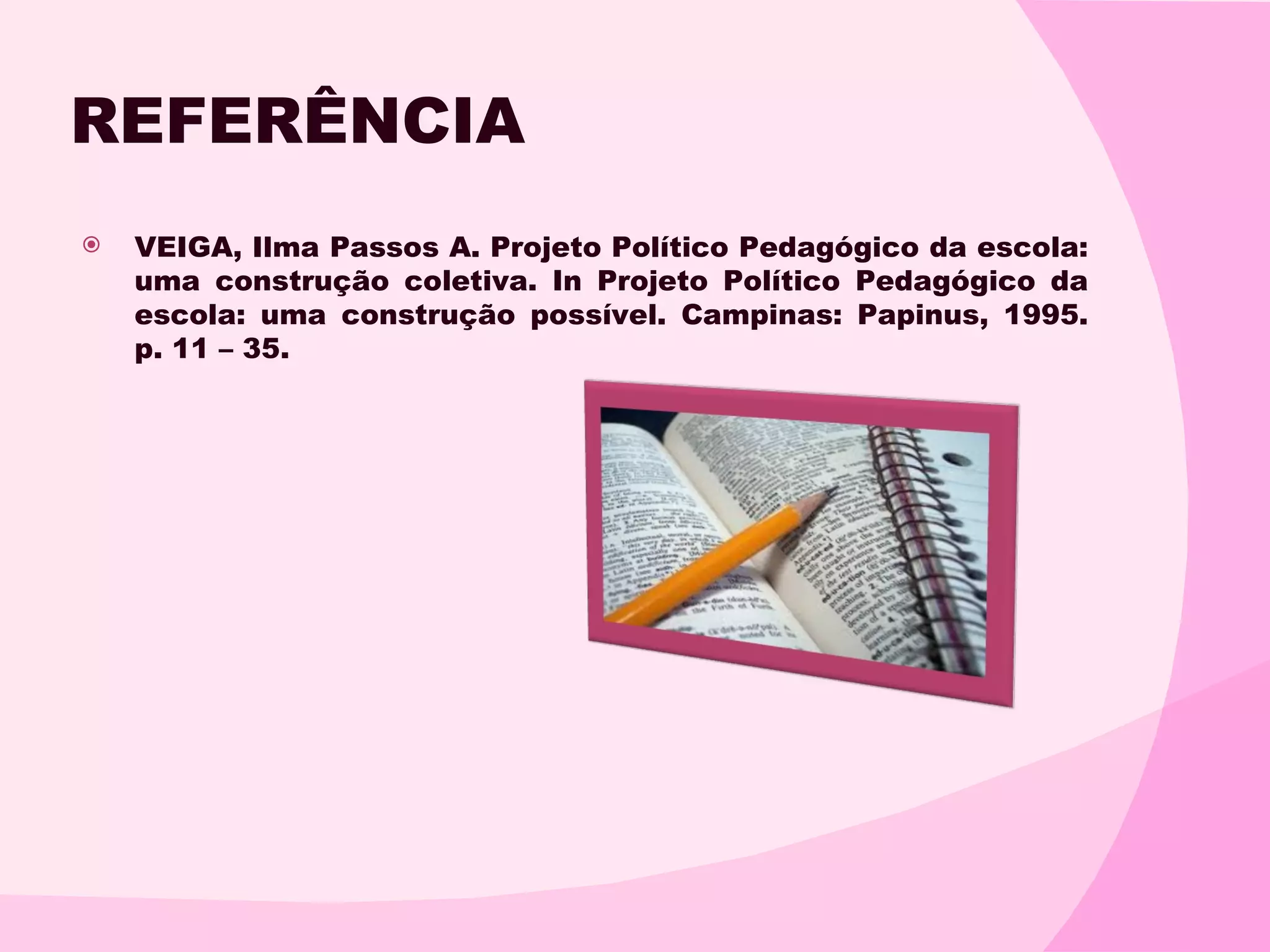 REFERÊNCIA
   VEIGA, Ilma Passos A. Projeto Político Pedagógico da escola:
    uma construção coletiva. In Projeto Político Pedagógico da
    escola: uma construção possível. Campinas: Papinus, 1995.
    p. 11 – 35.
 
