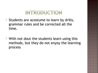    Students are acostume to learn by drills,
    grammar rules and be corrected all the
    time.

   With not dout the students learn using this
    methods, but they do not enyoy the learning
    process
 
