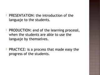    PRESENTATION: the introduction of the
    languaje to the students.

   PRODUCTION: end of the learning processl,
    when the students are able to use the
    languaje by themselves.

   PRACTICE: is a process that made easy the
    progress of the students.
 
