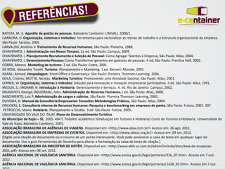 BATISTA, M. A. Apostila de gestão de pessoas. Balneário Camboriú: UNIVALI, 2008/1.
CARREIRA, D. Organização, sistemas e métodos: Ferramentas para racionalizar as rotinas de trabalho e a estrutura organizacional da empresa.
São Paulo: Saraiva, 2009.
CARVALHO, Antônio V. Treinamento de Recursos Humanos, São Paulo: Pioneira, 1988.
CHIAVENATO, I. Administração nos Novos Tempos. 2a ed. São Paulo: Campus, 2004.
CHIAVENATO, I. Planejamento Recrutamento e Seleção de Pessoal: Como Agregar Talentos à Empresa, São Paulo: Atlas, 2004.
CHIAVENATO, I. Gerenciamento Pessoas: Como Transformar gerentes em gestores de pessoas. 4 ed, São Paulo: Prentice Hall, 2002.
COBRA, Marcos. Marketing de turismo. 2 ed. São Paulo: Cobra, 2001.
DE ROSE, Alexandre Turatti. Turismo: Planejamento e Marketing. 1 ed. Barueri: Manole, 2002.
ISMAIL, Ahmed. Hospedagem: Front Office e Governança. São Paulo: Pioneira Thomson Learning, 2004.
KEILA, Cristina; MOTTA, Nicolau. Marketing Turístico: Promovendo uma Atividade Sazonal. São Paulo: Atlas, 2001.
LERNER, W. Organização, sistemas e métodos: Solução para renovação e inovação empresarial participativa. 5 ed. São Paulo: Atlas, 1991.
MEDLIK, S.; INGRAM, H. Introdução à Hotelaria: Gerenciamento e Serviços. 4. ed. Rio de Janeiro: Campus, 2002.
MILKOVICH, George; BOUDREAU, John. Administração de Recursos Humanos.1 ed. São Paulo: Atlas, 2006.
NASCIMENTO, Luiz P. Administração de cargos e salários. São Paulo: Pioneira Thomson Learning, 2001.
OLIVEIRA, D. Manual de Consultoria Empresarial: Conceitos Metodologias Práticas, São Paulo: Atlas, 2004.
ORLICKAS, E. Consultoria Interna de Recursos Humanos: Pesquisa e benchmarking em empresas de ponta, São Paulo: Futura, 2001. 307
 PETROCCHI, Mario. Hotelaria: Planejamento e Gestão. 3 ed. São Paulo: Futura, 2005.
UNIVERSIDADE DO VALE DO ITAJAÍ. Plano de Desenvolvimento Turístico
do Município de Itajaí – SC. 2005. 484 f. Trabalho acadêmico (Graduação em Turismo e Hotelaria) Curso de Turismo e Hotelaria, Universidade do
Vale do Itajaí, Balneário Camboriú, 2005.
ASSOCIAÇÃO BRASILEIRA DE AGÊNCIAS DE VIAGENS. Disponível em: <http://www.abav.com.br/> Acesso em: 26 ago. 2012.
ASSOCIAÇÃO BRASILEIRA DE EMPRESAS DE EVENTOS. Disponível em: <http://www.abeoc.org.br/> Acesso em: 09 set. 2012.
[Digite uma citação do documento ou o resumo de um ponto interessante. Você pode posicionar a caixa de texto em qualquer lugar do
documento. Use a guia Ferramentas de Desenho para alterar a formatação da caixa de texto de citação.]
ASSOCIAÇÃO BRASILEIRA DA INDÚSTRIA DE HOTÉIS. Disponível em: <http://www.abih-sc.com.br/admin/include/docs/taxa-de-ocupacao-
2011.pdf> Acesso em: 09 set. 2012.
AGÊNCIA NACIONAL DE VIGILÂNCIA SANITÁRIA. Disponível em: <http://www.anvisa.gov.br/legis/portarias/326_97.htm>. Acesso em 7 out.
2012.
AGÊNCIA NACIONAL DE VIGILÂNCIA SANITÁRIA. Disponível em: <http://www.anvisa.gov.br/legis/portarias/1428_93.htm>. Acesso em 7 out.
 
