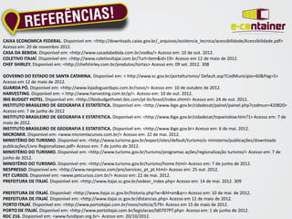 CAIXA ECONOMICA FEDERAL. Disponível em: <http://downloads.caixa.gov.br/_arquivos/assitencia_tecnica/acessibilidade/Acessibilidade.pdf>
Acesso em: 20 de novembro 2012.
CASA DA BEBIDA. Disponível em: <http://www.casadabebida.com.br/vodka/> Acesso em: 10 de out. 2012.
COLETIVO ITAJAÍ. Disponível em: <http://www.coletivoitajai.com.br/?url=item&id=19> Acesso em 12 de maio de 2012.
CHEF SHIRLEY. Disponível em: <http://chefshirley.com.br/produtos/tortas> Acesso em: 09 set. 2012. 308

GOVERNO DO ESTADO DE SANTA CATARINA. Disponível em: < http://www.sc.gov.br/portalturismo/ Default.asp?CodMunicipio=60&Pag=5>
Acesso em 12 de maio de 2012.
GUARDA PÓ. Disponível em: <http://www.lojadoguardapo.com.br/novo/> Acesso em: 10 de outubro de 2012.
HARVESTING. Disponível em: < http://www.harvesting.com.br/p/>. Acesso em: 10 de out. 2012.
IBIS BUDGET HOTEL. Disponível em: <http://ibisbudgethotel.ibis.com/pt-br/brasil/index.shtml> Acesso em: 24 de out. 2012.
INSTITUTO BRASILEIRO DE GEOGRAFIA E ESTATÍSTICA. Disponível em: <http://www.ibge.gov.br/cidadesat/painel/painel.php?codmun=420820>
Acesso em: 7 de junho de 2012
INSTITUTO BRASILEIRO DE GEOGRAFIA E ESTATISTICA. Disponível em: <http://www.ibge.gov.br/cidadesat/topwindow.htm?1> Acesso em: 7 de
maio de 2012.
INSTITUTO BRASILEIRO DE GEOGRAFIA E ESTATISTICA. Disponível em: <http://www.ibge.gov.br> Acesso em: 6 de mai. 2012.
MICROMIX. Disponível em: <www.micromixcursos.com.br/> Acesso em: 22 de mai. 2012.
MINISTÉRIO DO TURISMO. Disponível em: <http://www.turismo.gov.br/export/sites/default/turismo/o ministerio/publicações/downloads
publicações/Livro Regionalizaxo.pdf> Acesso em: 7 de junho de 2012.
MINISTÉRIO DO TURISMO. Disponível em: <http://www.turismo.gov.br/turismo/programas ações/regionalização turismo/> Acesso em: 7 de
junho de 2012.
MINISTÉRIO DO TURISMO. Disponível em: <http://www.turismo.gov.br/turismo/home.html> Acesso em: 7 de junho de 2012.
NESPRESSO. Disponível em: <http://www.nespresso.com/pro/services_pt_pt.html> Acesso em: 25 out. 2012.
PET CURSOS. Disponível em: <www.petcursos.com.br/> Acesso em: 22 de mai. 2012.
PREFEITURA DE ITAJAÍ. Disponível em: <http://www.itajai.sc.gov.br/sedeer_index.php> Acesso em: 14 de mai. 2012. 309

PREFEITURA DE ITAJAÍ. Disponível: <http://www.itajai.sc.gov.br/historia.php?w=&hl=en&q=> Acesso em: 10 de mai. de 2012.
PREFEITURA DE ITAJAÍ. Disponível em: <http://www.itajai.sc.gov.br/distancias.php> Acesso em 12 de maio de 2012.
PORTO ITAJAÍ. Disponível em: <http://www.portoitajai.com.br/novo/noticia/579> Acesso em 15 de maio de 2012.
PORTO DE ITAJAÍ. Disponível em: <http://www.portoitajai.com.br/legislacao/ld0707PT.php> Acesso em: 1 de junho de 2012.
RDC 216. Disponível em: <www.fundipan.org.br>. Acesso em: 20/10/2012.
 