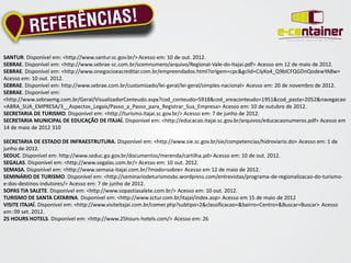SANTUR. Disponível em: <http://www.santur.sc.gov.br/> Acesso em: 10 de out. 2012.
SEBRAE. Disponível em: <http://www.sebrae-sc.com.br/scemnumero/arquivo/Regional-Vale-do-Itajai.pdf> Acesso em 12 de maio de 2012.
SEBRAE. Disponível em: <http://www.onegocioeacreditar.com.br/empreendados.html?origem=cpc&gclid=CJyKo4_Q9bICFQGDnQodewYA8w>
Acesso em: 10 out. 2012.
SEBRAE. Disponível em: http://www.sebrae.com.br/customizado/lei-geral/lei-geral/simples-nacional> Acesso em: 20 de novembro de 2012.
SEBRAE. Disponível em:
<http://www.sebraemg.com.br/Geral/VisualizadorConteudo.aspx?cod_conteudo=5918&cod_areaconteudo=1951&cod_pasta=2052&navegacao
=ABRA_SUA_EMPRESA/3__Aspectos_Legais/Passo_a_Passo_para_Registrar_Sua_Empresa> Acesso em: 10 de outubro de 2012.
SECRETARIA DE TURISMO. Disponível em: <http://turismo.itajai.sc.gov.br/> Acesso em: 7 de junho de 2012.
SECRETARIA MUNICIPAL DE EDUCAÇÃO DE ITAJAÍ. Disponível em: <http://educacao.itajai.sc.gov.br/arquivos/educacaonumeros.pdf> Acesso em
14 de maio de 2012 310

SECRETARIA DE ESTADO DE INFRAESTRUTURA. Disponível em: <http://www.sie.sc.gov.br/sie/competencias/hidroviario.do> Acesso em: 1 de
junho de 2012.
SEDUC. Disponível em: http://www.seduc.go.gov.br/documentos/merenda/cartilha.pd> Acesso em: 10 de out. 2012.
SEGALAS. Disponível em: <http://www.segalas.com.br/> Acesso em: 10 out. 2012.
SEMASA. Disponível em: <http://www.semasa-itajai.com.br/?modo=sobre> Acesso em 12 de maio de 2012.
SEMINÁRIO DE TURISMO. Disponível em: <http://seminariodeturismosbc.wordpress.com/entrevistas/programa-de-regionalizacao-do-turismo-
e-dos-destinos-indutores/> Acesso em: 7 de junho de 2012.
SOPAS TIA SALETE. Disponível em: <http://www.sopastiasalete.com.br/> Acesso em: 10 out. 2012.
TURISMO DE SANTA CATARINA. Disponível em: <http://www.sctur.com.br/itajai/index.asp> Acesso em 15 de maio de 2012
VISITE ITAJAÍ. Disponível em: <http://www.visiteitajai.com.br/comer.php?subtipo=2&classificacao=&bairro=Centro+&Buscar=Buscar> Acesso
em: 09 set. 2012.
25 HOURS HOTELS. Disponível em: <http://www.25hours-hotels.com/> Acesso em: 26
 