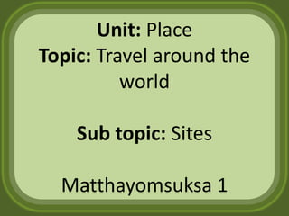 Unit: Place
Topic: Travel around the
          world

    Sub topic: Sites

  Matthayomsuksa 1
 