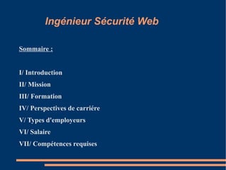 Ingénieur Sécurité Web
Sommaire :
I/ Introduction
II/ Mission
III/ Formation
IV/ Perspectives de carriére
V/ Types d'employeurs
VI/ Salaire
VII/ Compétences requises

 