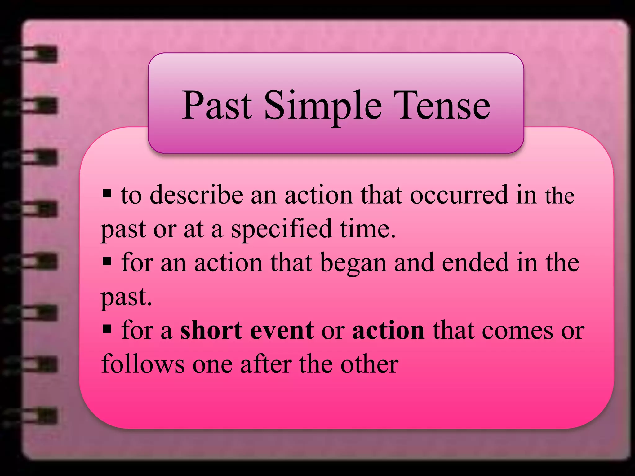 Past Simple Tense
• .
 to describe an action that occurred in the
past or at a specified time.
 for an action that began and ended in the
past.
 for a short event or action that comes or
follows one after the other

 