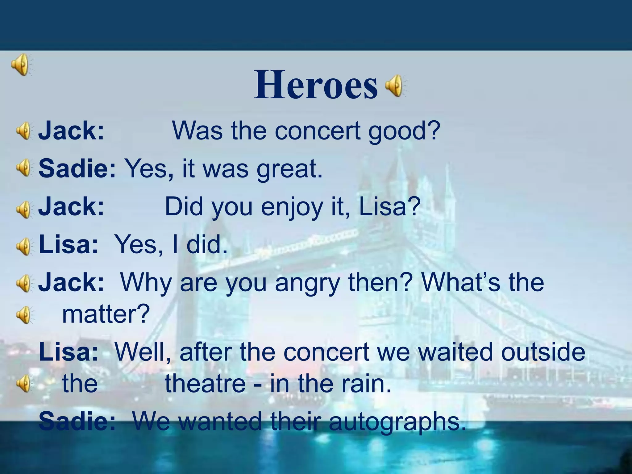 Heroes
Jack:
Was the concert good?
Sadie: Yes, it was great.
Jack:
Did you enjoy it, Lisa?
Lisa: Yes, I did.
Jack: Why are you angry then? What’s the
matter?
Lisa: Well, after the concert we waited outside
the
theatre - in the rain.
Sadie: We wanted their autographs.

 