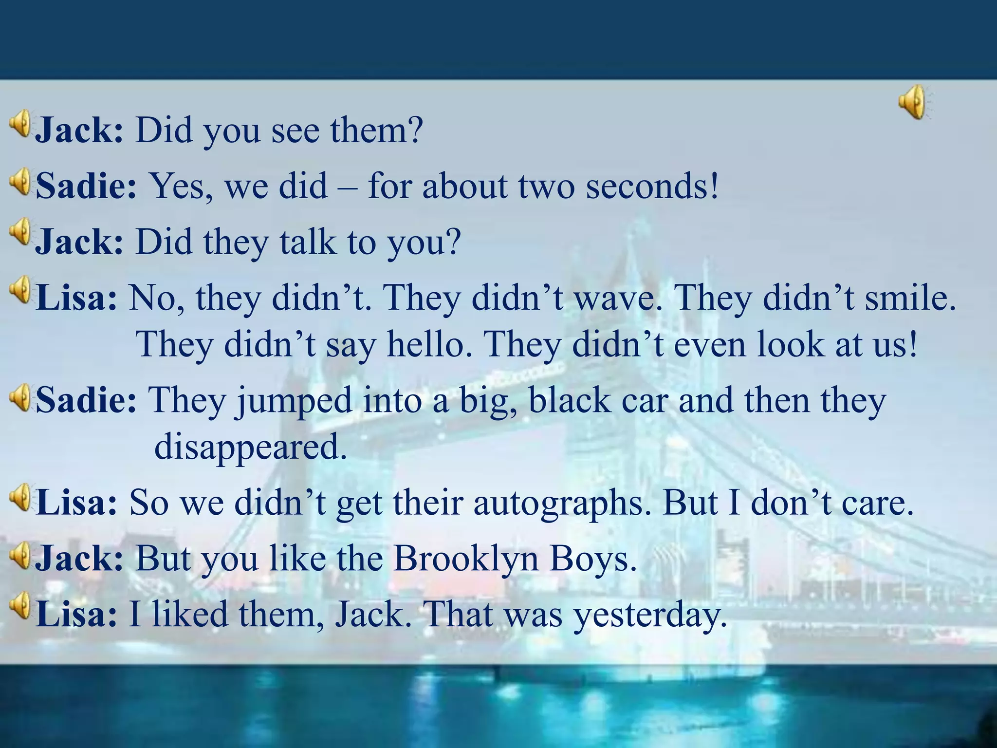 Jack: Did you see them?
Sadie: Yes, we did – for about two seconds!
Jack: Did they talk to you?
Lisa: No, they didn’t. They didn’t wave. They didn’t smile.
They didn’t say hello. They didn’t even look at us!
Sadie: They jumped into a big, black car and then they
disappeared.
Lisa: So we didn’t get their autographs. But I don’t care.
Jack: But you like the Brooklyn Boys.
Lisa: I liked them, Jack. That was yesterday.

 