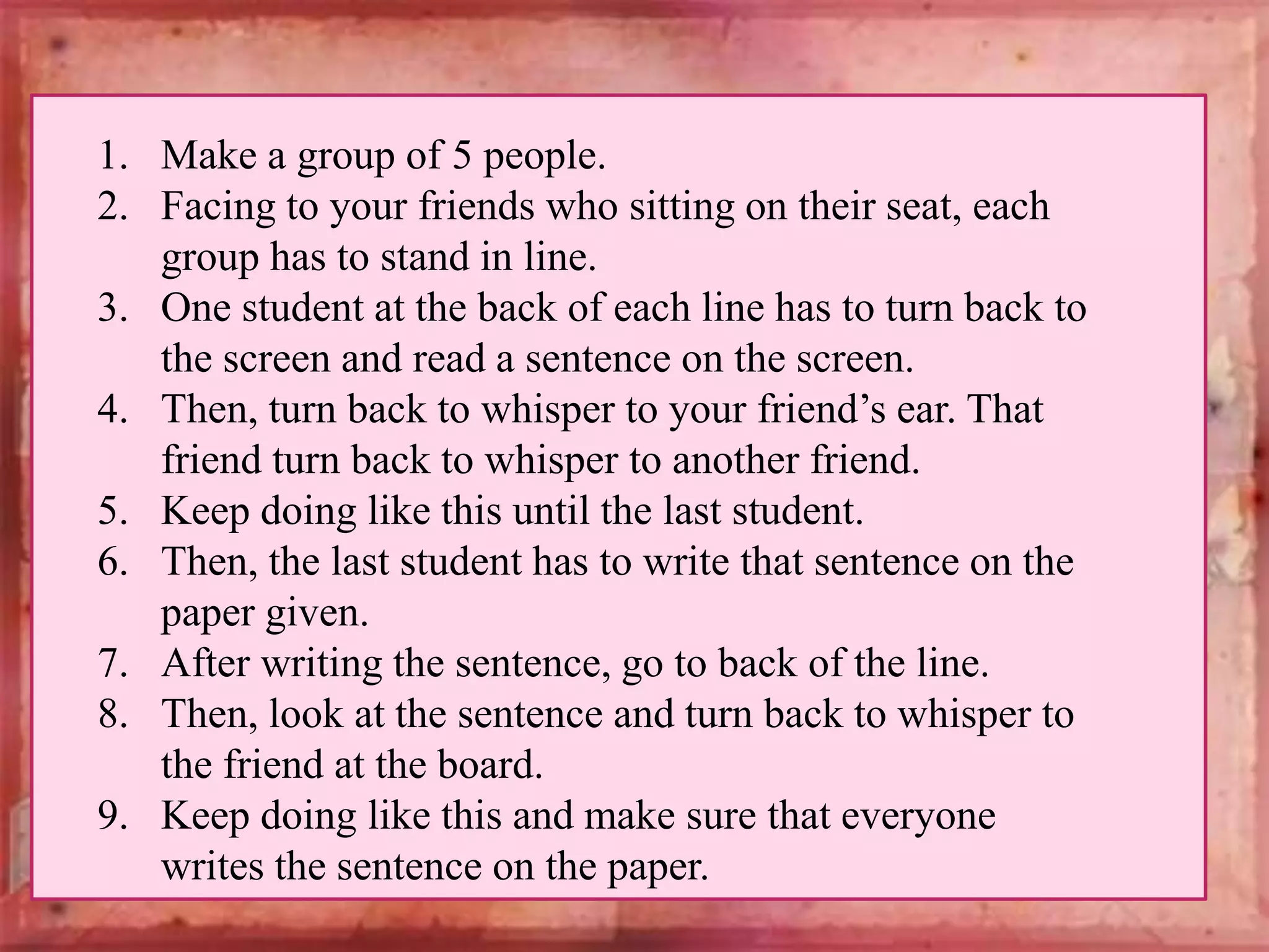 1. Make a group of 5 people.
2. Facing to your friends who sitting on their seat, each
group has to stand in line.
3. One student at the back of each line has to turn back to
the screen and read a sentence on the screen.
4. Then, turn back to whisper to your friend’s ear. That
friend turn back to whisper to another friend.
5. Keep doing like this until the last student.
6. Then, the last student has to write that sentence on the
paper given.
7. After writing the sentence, go to back of the line.
8. Then, look at the sentence and turn back to whisper to
the friend at the board.
9. Keep doing like this and make sure that everyone
writes the sentence on the paper.

 
