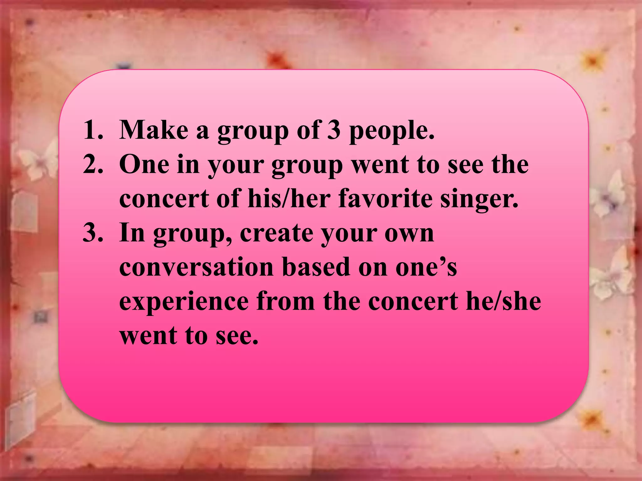 1. Make a group of 3 people.
2. One in your group went to see the
concert of his/her favorite singer.
3. In group, create your own
conversation based on one’s
experience from the concert he/she
went to see.

 
