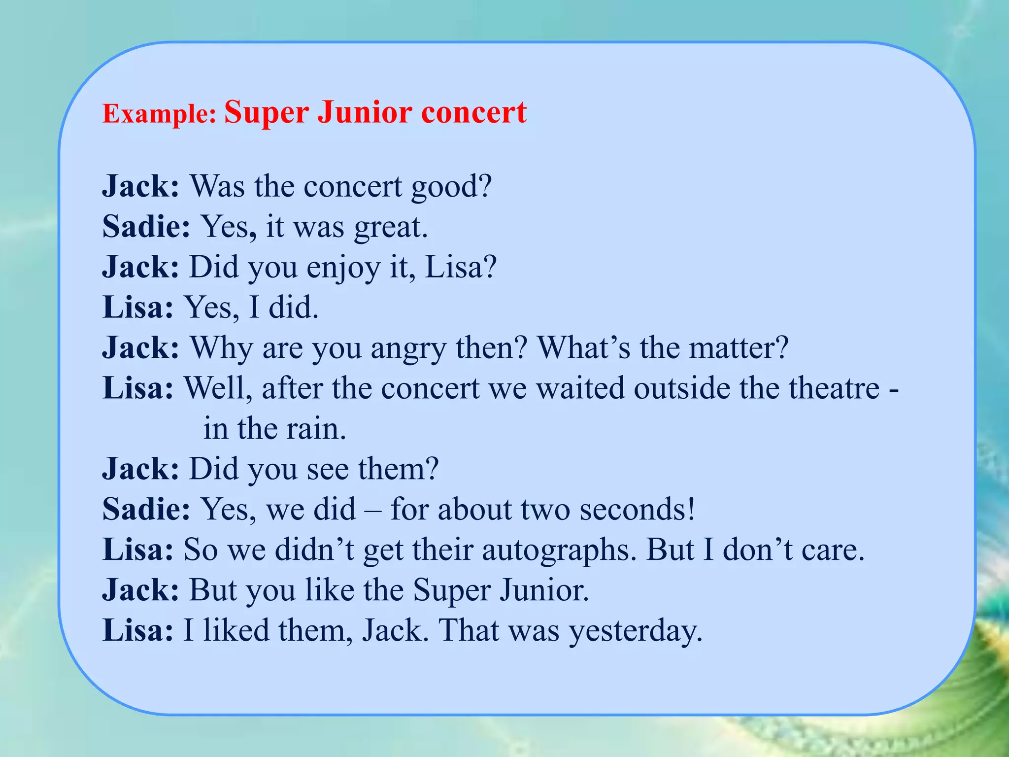 Example: Super Junior concert

Jack: Was the concert good?
Sadie: Yes, it was great.
Jack: Did you enjoy it, Lisa?
Lisa: Yes, I did.
Jack: Why are you angry then? What’s the matter?
Lisa: Well, after the concert we waited outside the theatre in the rain.
Jack: Did you see them?
Sadie: Yes, we did – for about two seconds!
Lisa: So we didn’t get their autographs. But I don’t care.
Jack: But you like the Super Junior.
Lisa: I liked them, Jack. That was yesterday.

 