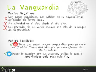La Vanguardia
Puntos Negativos:

Con pocos seguidores. Las noticias en su mayoría están
enfocadas de forma local.
Sin actividad en el blog desde el año 2009.

Las portadas de sus redes sociales son sólo de la imagen
de su periódico.

Puntos Positivos:

Tiene una buena imagen corporativa para su canal
en Youtube.Temas divididos por secciones,temas de
interés actual.
Mayor interacción con sus usuarios. Utiliza la cuenta
@participacionlv para este fin.

13 /18

 