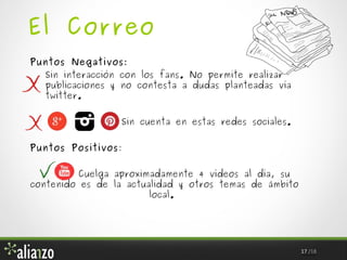 El Correo
Puntos Negativos:
Sin interacción con los fans. No permite realizar
publicaciones y no contesta a dudas planteadas vía
twitter.
Sin cuenta en estas redes sociales.
Puntos Positivos:
Cuelga aproximadamente 4 vídeos al día, su
contenido es de la actualidad y otros temas de ámbito
local.

17 /18

 