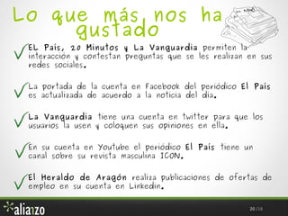 Lo que más nos ha
gustado

EL País, 20 Minutos y La Vanguardia permiten la
interacción y contestan preguntas que se les realizan en sus
redes sociales.
La portada de la cuenta en Facebook del periódico El País
es actualizada de acuerdo a la noticia del día.
La Vanguardia tiene una cuenta en twitter para que los
usuarios la usen y coloquen sus opiniones en ella.
En su cuenta en Youtube el periódico El País tiene un
canal sobre su revista masculina ICON.
El Heraldo de Aragón realiza publicaciones de ofertas de
empleo en su cuenta en Linkedin.
20 /18

 