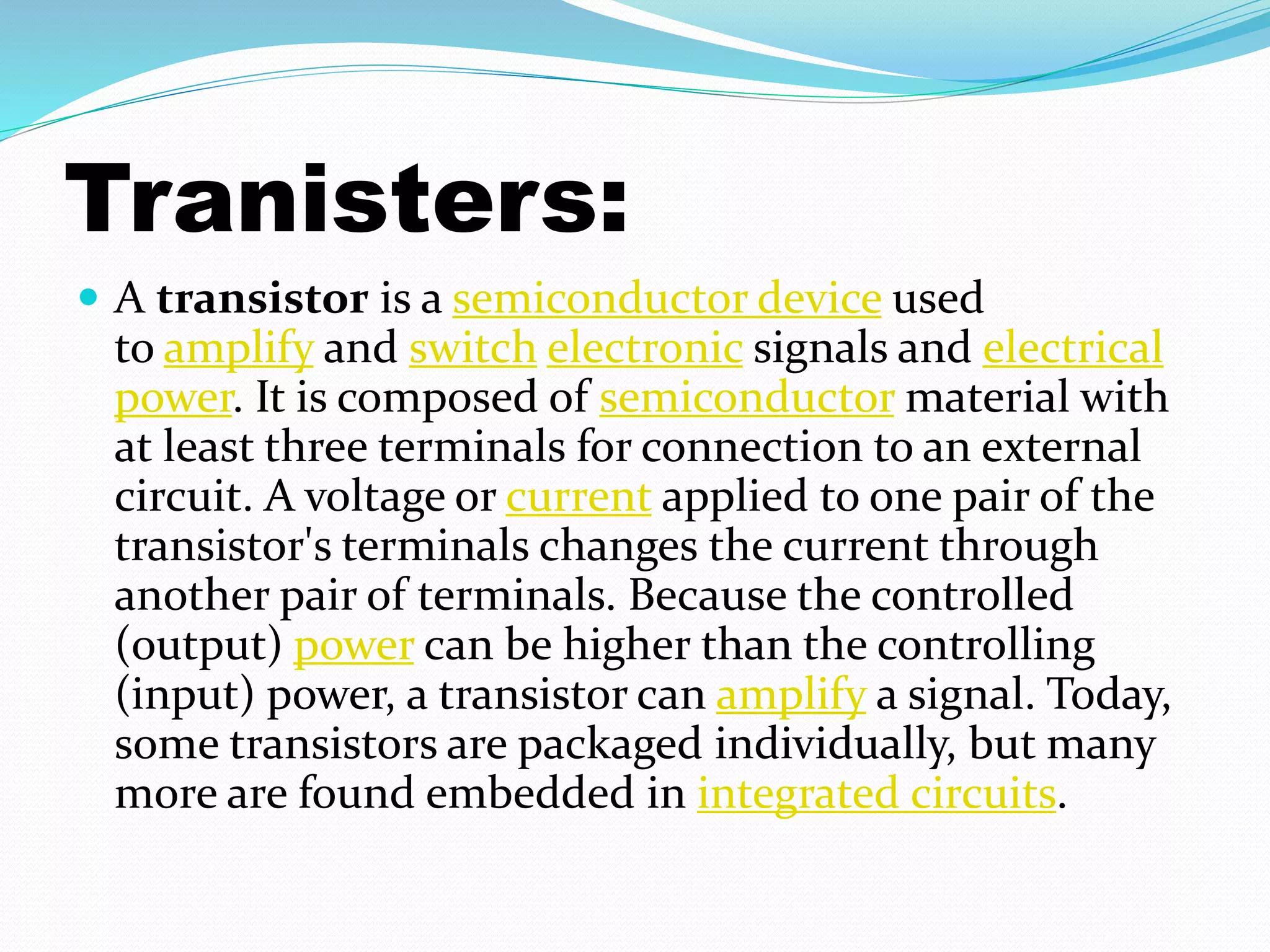 Tranisters: 
 A transistor is a semiconductor device used 
to amplify and switch electronic signals and electrical 
power. It is composed of semiconductor material with 
at least three terminals for connection to an external 
circuit. A voltage or current applied to one pair of the 
transistor's terminals changes the current through 
another pair of terminals. Because the controlled 
(output) power can be higher than the controlling 
(input) power, a transistor can amplify a signal. Today, 
some transistors are packaged individually, but many 
more are found embedded in integrated circuits. 
 