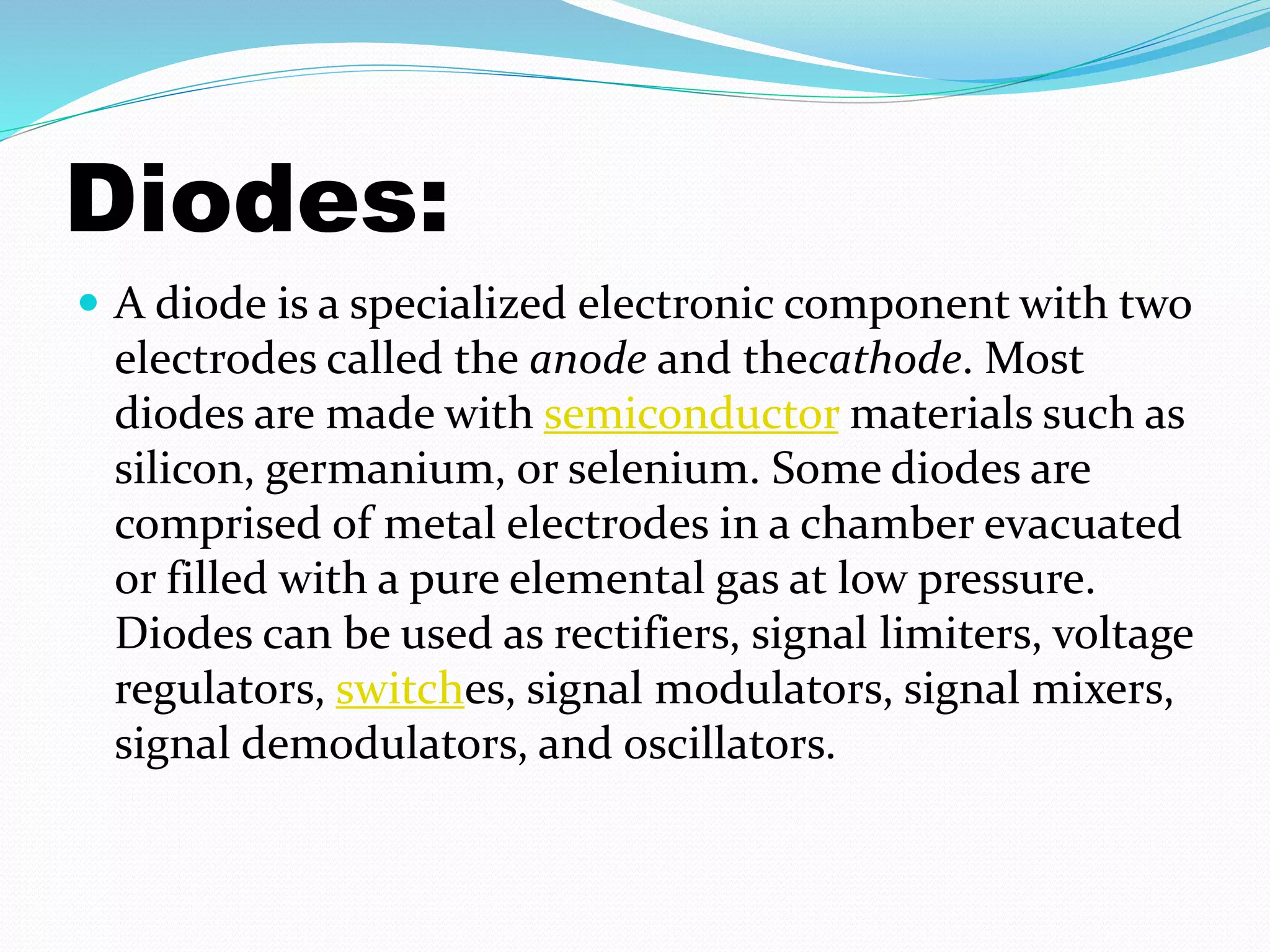Diodes: 
 A diode is a specialized electronic component with two 
electrodes called the anode and thecathode. Most 
diodes are made with semiconductor materials such as 
silicon, germanium, or selenium. Some diodes are 
comprised of metal electrodes in a chamber evacuated 
or filled with a pure elemental gas at low pressure. 
Diodes can be used as rectifiers, signal limiters, voltage 
regulators, switches, signal modulators, signal mixers, 
signal demodulators, and oscillators. 
 