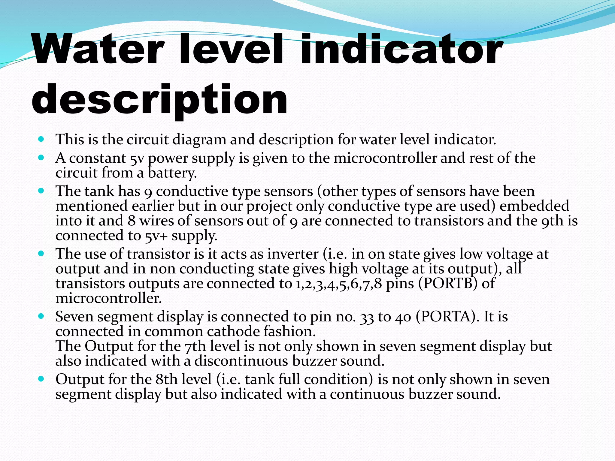 Water level indicator 
description 
 This is the circuit diagram and description for water level indicator. 
 A constant 5v power supply is given to the microcontroller and rest of the 
circuit from a battery. 
 The tank has 9 conductive type sensors (other types of sensors have been 
mentioned earlier but in our project only conductive type are used) embedded 
into it and 8 wires of sensors out of 9 are connected to transistors and the 9th is 
connected to 5v+ supply. 
 The use of transistor is it acts as inverter (i.e. in on state gives low voltage at 
output and in non conducting state gives high voltage at its output), all 
transistors outputs are connected to 1,2,3,4,5,6,7,8 pins (PORTB) of 
microcontroller. 
 Seven segment display is connected to pin no. 33 to 40 (PORTA). It is 
connected in common cathode fashion. 
The Output for the 7th level is not only shown in seven segment display but 
also indicated with a discontinuous buzzer sound. 
 Output for the 8th level (i.e. tank full condition) is not only shown in seven 
segment display but also indicated with a continuous buzzer sound. 
 