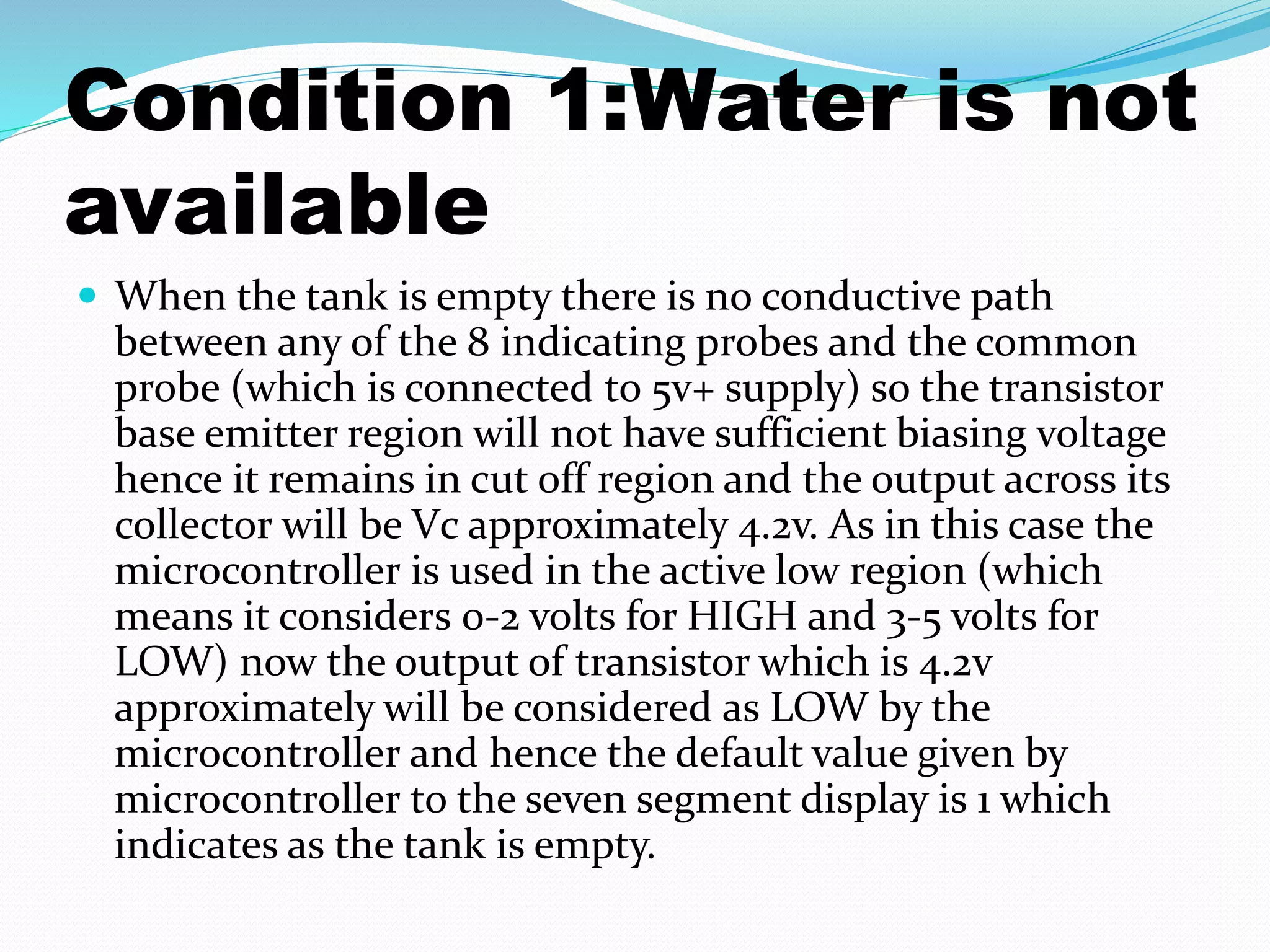 Condition 1:Water is not 
available 
 When the tank is empty there is no conductive path 
between any of the 8 indicating probes and the common 
probe (which is connected to 5v+ supply) so the transistor 
base emitter region will not have sufficient biasing voltage 
hence it remains in cut off region and the output across its 
collector will be Vc approximately 4.2v. As in this case the 
microcontroller is used in the active low region (which 
means it considers 0-2 volts for HIGH and 3-5 volts for 
LOW) now the output of transistor which is 4.2v 
approximately will be considered as LOW by the 
microcontroller and hence the default value given by 
microcontroller to the seven segment display is 1 which 
indicates as the tank is empty. 
 