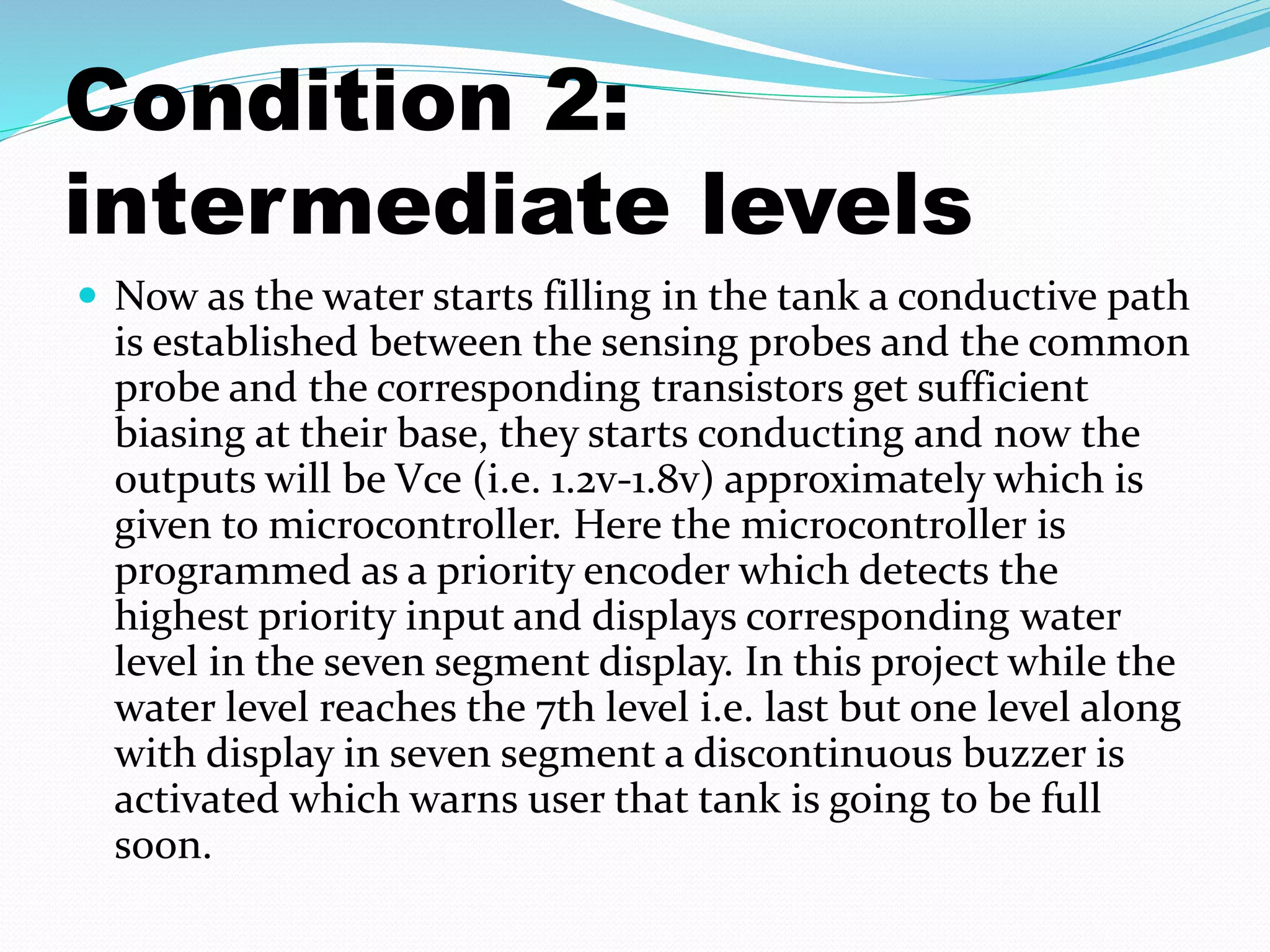 Condition 2: 
intermediate levels 
 Now as the water starts filling in the tank a conductive path 
is established between the sensing probes and the common 
probe and the corresponding transistors get sufficient 
biasing at their base, they starts conducting and now the 
outputs will be Vce (i.e. 1.2v-1.8v) approximately which is 
given to microcontroller. Here the microcontroller is 
programmed as a priority encoder which detects the 
highest priority input and displays corresponding water 
level in the seven segment display. In this project while the 
water level reaches the 7th level i.e. last but one level along 
with display in seven segment a discontinuous buzzer is 
activated which warns user that tank is going to be full 
soon. 
 