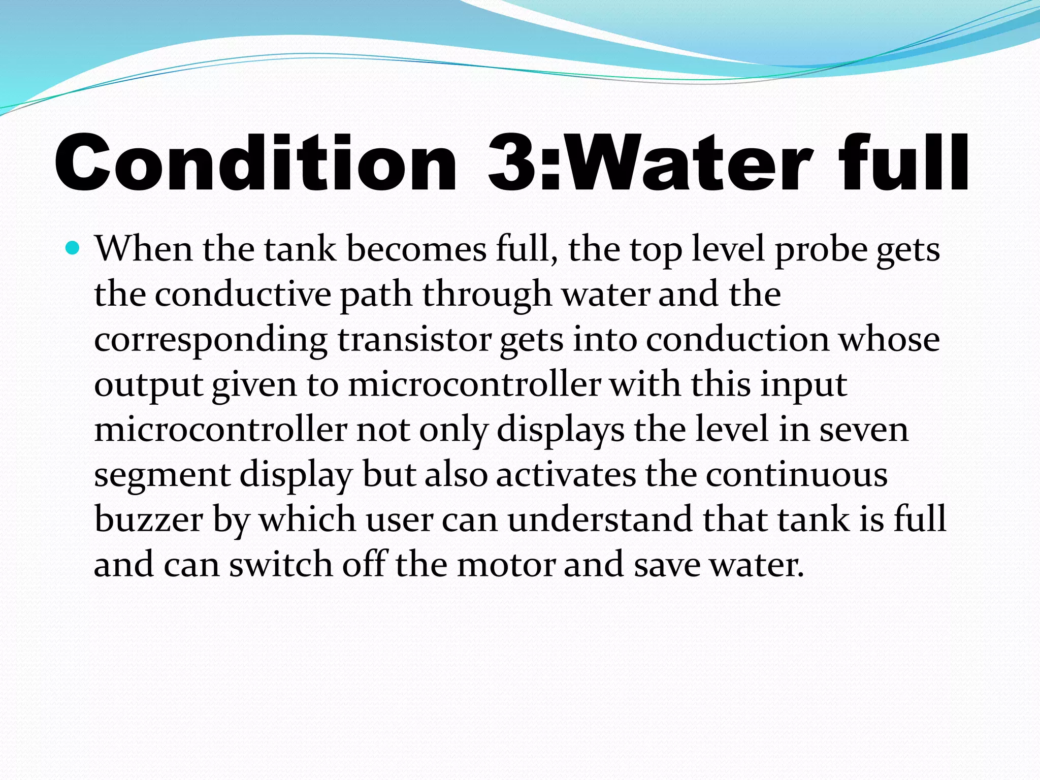 Condition 3:Water full 
 When the tank becomes full, the top level probe gets 
the conductive path through water and the 
corresponding transistor gets into conduction whose 
output given to microcontroller with this input 
microcontroller not only displays the level in seven 
segment display but also activates the continuous 
buzzer by which user can understand that tank is full 
and can switch off the motor and save water. 
 