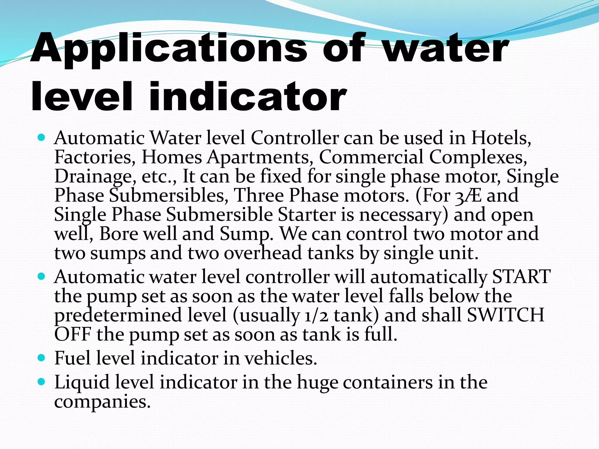 Applications of water 
level indicator 
 Automatic Water level Controller can be used in Hotels, 
Factories, Homes Apartments, Commercial Complexes, 
Drainage, etc., It can be fixed for single phase motor, Single 
Phase Submersibles, Three Phase motors. (For 3Æ and 
Single Phase Submersible Starter is necessary) and open 
well, Bore well and Sump. We can control two motor and 
two sumps and two overhead tanks by single unit. 
 Automatic water level controller will automatically START 
the pump set as soon as the water level falls below the 
predetermined level (usually 1/2 tank) and shall SWITCH 
OFF the pump set as soon as tank is full. 
 Fuel level indicator in vehicles. 
 Liquid level indicator in the huge containers in the 
companies. 
 